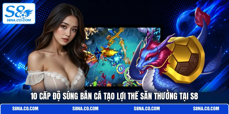 10 cấp độ súng bắn cá tạo lợi thế săn thưởng tại S8